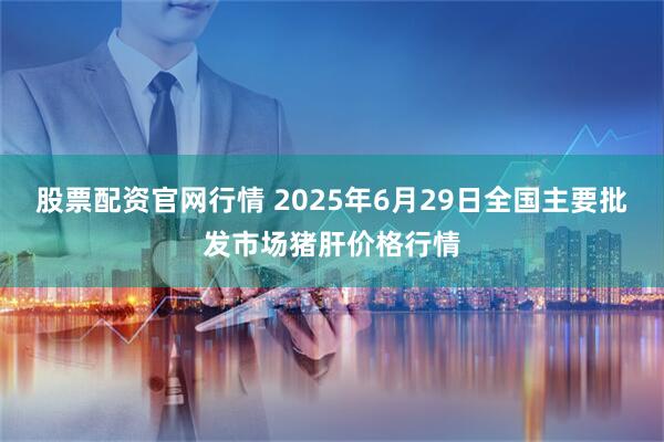 股票配资官网行情 2025年6月29日全国主要批发市场猪肝价格行情