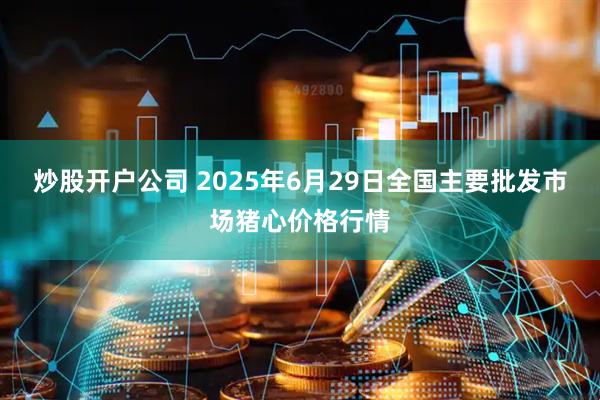 炒股开户公司 2025年6月29日全国主要批发市场猪心价格行情