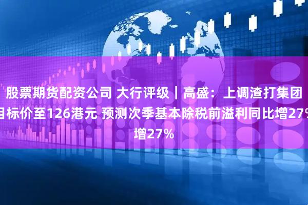 股票期货配资公司 大行评级｜高盛：上调渣打集团目标价至126港元 预测次季基本除税前溢利同比增27%