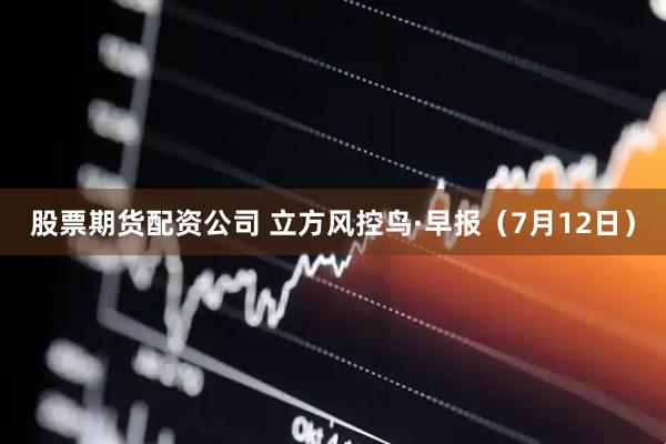 股票期货配资公司 立方风控鸟·早报（7月12日）