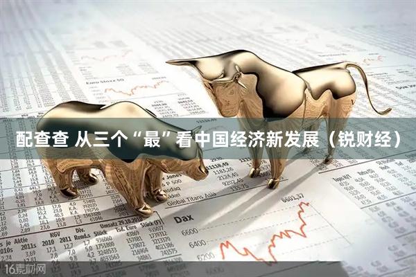 配查查 从三个“最”看中国经济新发展（锐财经）