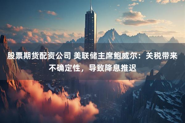 股票期货配资公司 美联储主席鲍威尔：关税带来不确定性，导致降息推迟