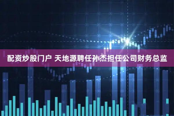 配资炒股门户 天地源聘任孙杰担任公司财务总监