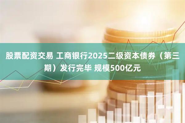 股票配资交易 工商银行2025二级资本债券（第三期）发行完毕 规模500亿元