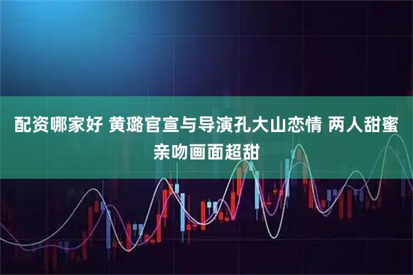 配资哪家好 黄璐官宣与导演孔大山恋情 两人甜蜜亲吻画面超甜
