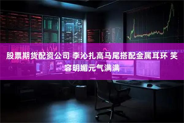 股票期货配资公司 李沁扎高马尾搭配金属耳环 笑容明媚元气满满