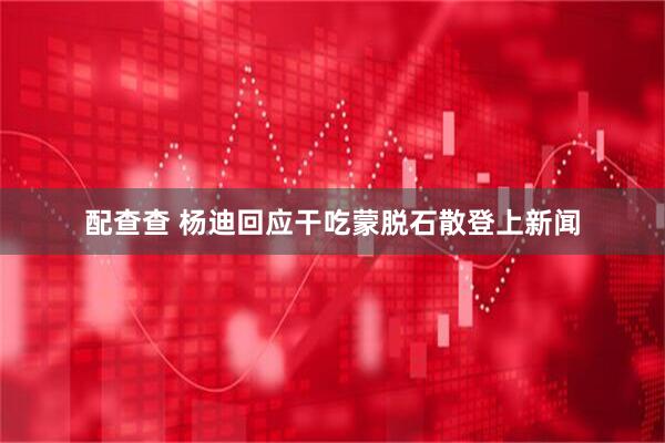 配查查 杨迪回应干吃蒙脱石散登上新闻