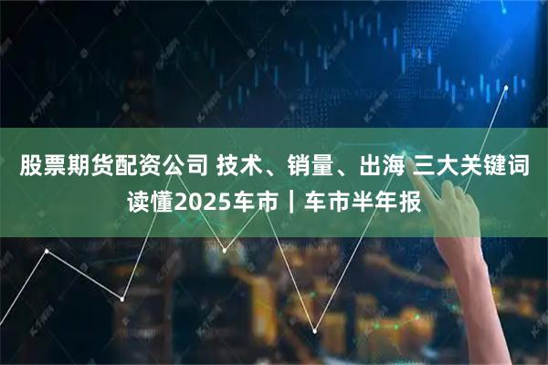 股票期货配资公司 技术、销量、出海 三大关键词读懂2025车市｜车市半年报