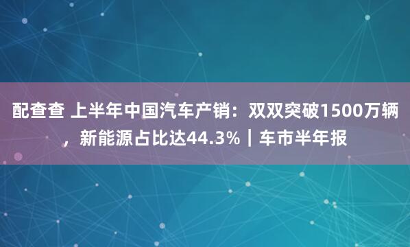 配查查 上半年中国汽车产销：双双突破1500万辆，新能源占比达44.3%｜车市半年报