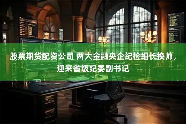 股票期货配资公司 两大金融央企纪检组长换帅，迎来省级纪委副书记