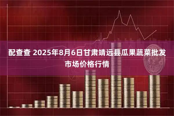 配查查 2025年8月6日甘肃靖远县瓜果蔬菜批发市场价格行情