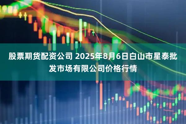 股票期货配资公司 2025年8月6日白山市星泰批发市场有限公司价格行情