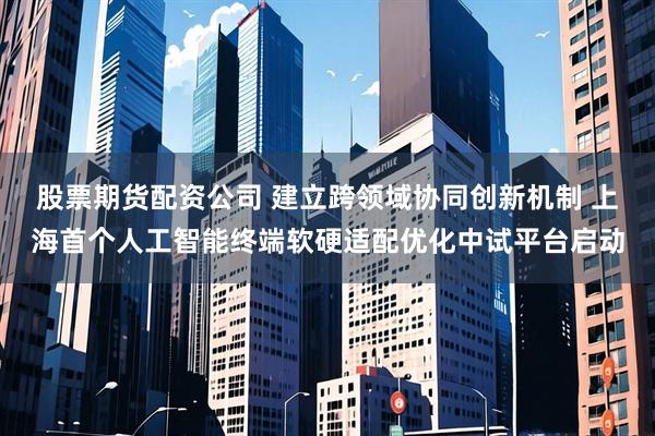 股票期货配资公司 建立跨领域协同创新机制 上海首个人工智能终端软硬适配优化中试平台启动