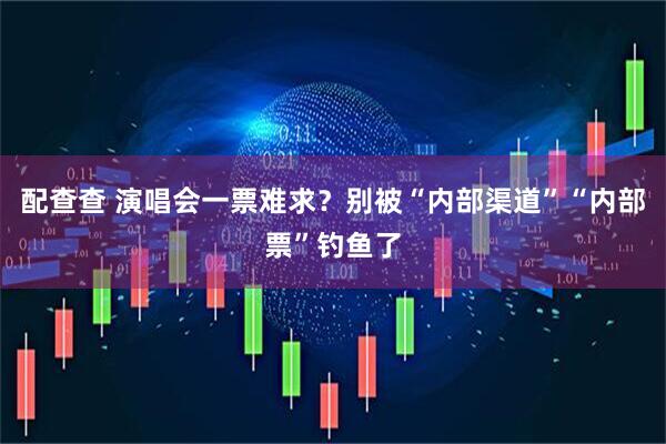 配查查 演唱会一票难求？别被“内部渠道”“内部票”钓鱼了