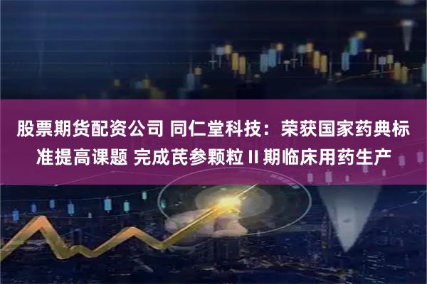 股票期货配资公司 同仁堂科技：荣获国家药典标准提高课题 完成芪参颗粒Ⅱ期临床用药生产