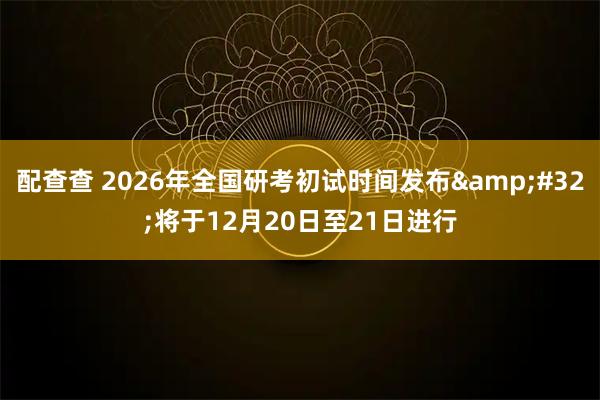 配查查 2026年全国研考初试时间发布&#32;将于12月20日至21日进行
