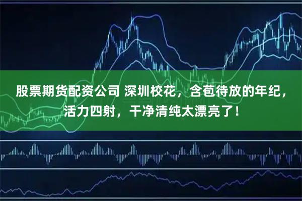 股票期货配资公司 深圳校花，含苞待放的年纪，活力四射，干净清纯太漂亮了！