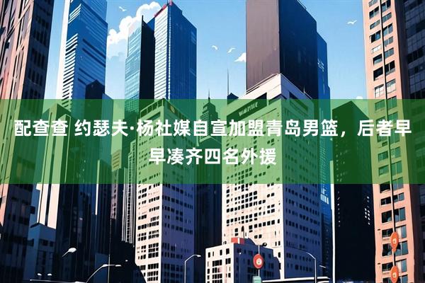 配查查 约瑟夫·杨社媒自宣加盟青岛男篮，后者早早凑齐四名外援