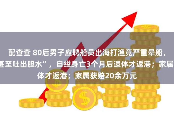 配查查 80后男子应聘船员出海打渔竟严重晕船，“一吃就吐，甚至吐出胆水”，自缢身亡3个月后遗体才返港；家属获赔20余万元