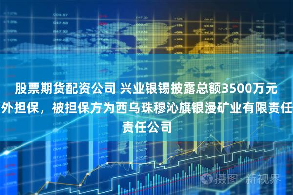 股票期货配资公司 兴业银锡披露总额3500万元的对外担保，被担保方为西乌珠穆沁旗银漫矿业有限责任公司