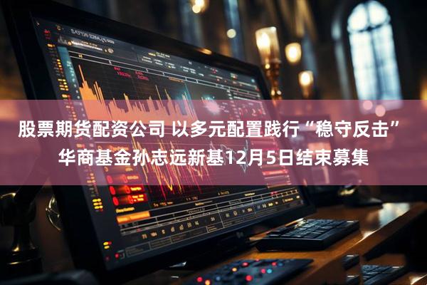 股票期货配资公司 以多元配置践行“稳守反击” 华商基金孙志远新基12月5日结束募集